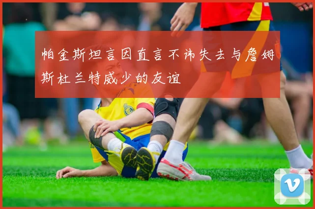 帕金斯坦言因直言不讳失去与詹姆斯杜兰特威少的友谊